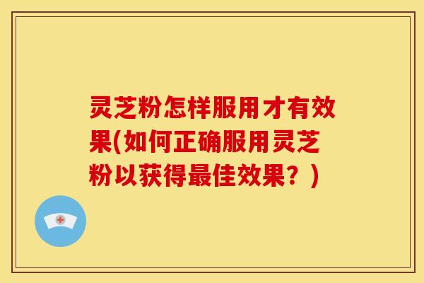 灵芝粉怎样服用才有效果(如何正确服用灵芝粉以获得最佳效果?)