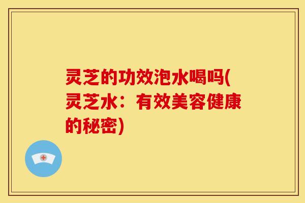 灵芝的功效泡水喝吗(灵芝水:有效美容健康的秘密)