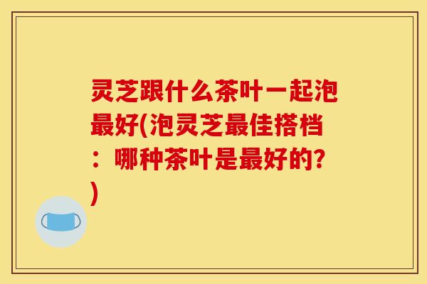 灵芝跟什么茶叶一起泡最好(泡灵芝最佳搭档:哪种茶叶是最好的?)