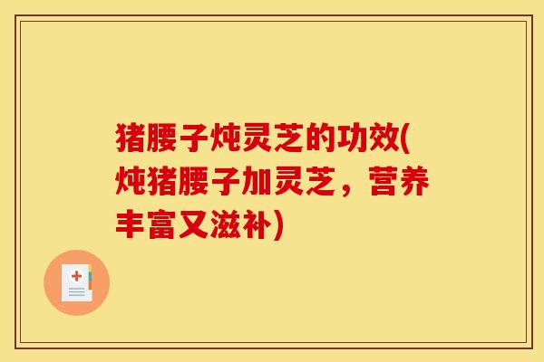 猪腰子炖灵芝的功效(炖猪腰子加灵芝，营养丰富又滋补)