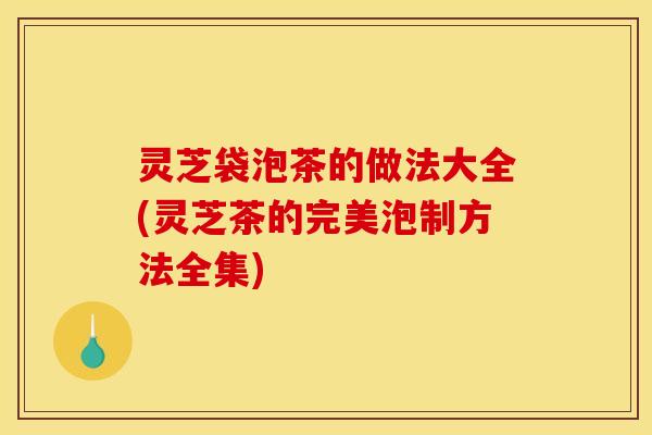 灵芝袋泡茶的做法大全(灵芝茶的完美泡制方法全集)