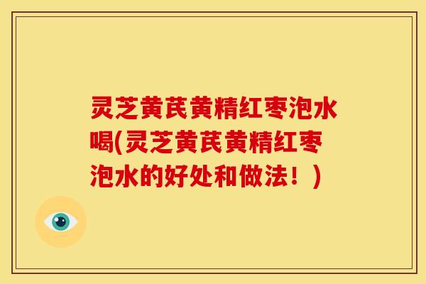 灵芝黄芪黄精红枣泡水喝(灵芝黄芪黄精红枣泡水的好处和做法!)