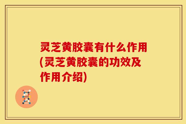 灵芝黄胶囊有什么作用(灵芝黄胶囊的功效及作用介绍)