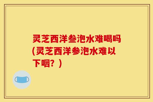 灵芝西洋叁泡水难喝吗(灵芝西洋参泡水难以下咽?)