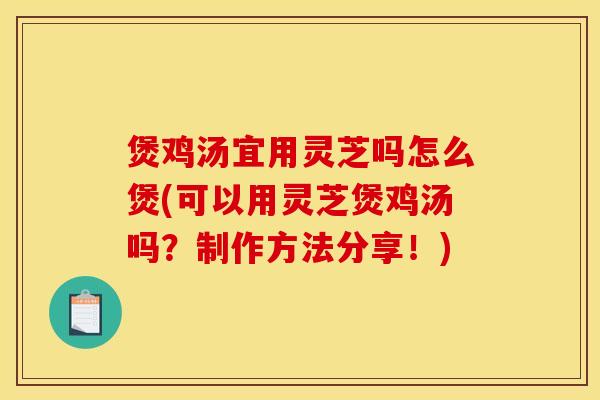煲鸡汤宜用灵芝吗怎么煲(可以用灵芝煲鸡汤吗？制作方法分享！)