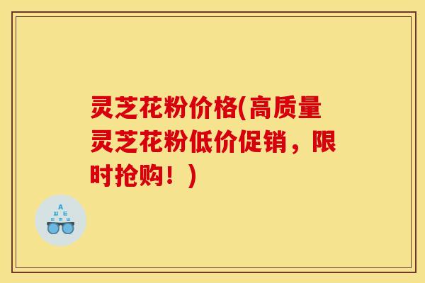 灵芝花粉价格(高质量灵芝花粉低价促销,限时抢购!)