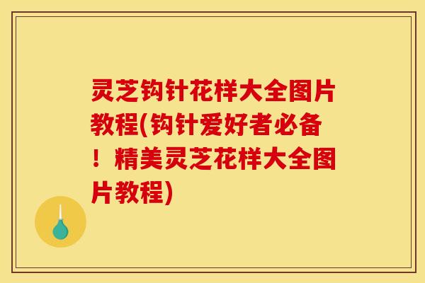 灵芝钩针花样大全图片教程(钩针爱好者必备！精美灵芝花样大全图片教程)