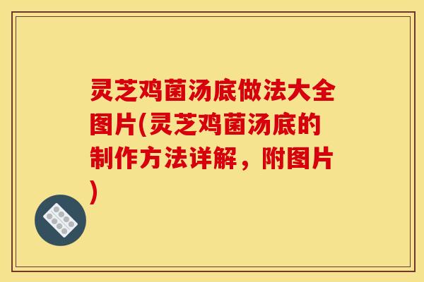 灵芝鸡菌汤底做法大全图片(灵芝鸡菌汤底的制作方法详解,附图片)