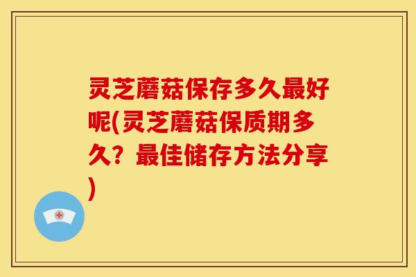 灵芝蘑菇保存多久最好呢(灵芝蘑菇保质期多久？最佳储存方法分享)