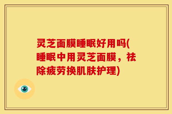 灵芝面膜睡眠好用吗(睡眠中用灵芝面膜,祛除疲劳换肌肤护理)