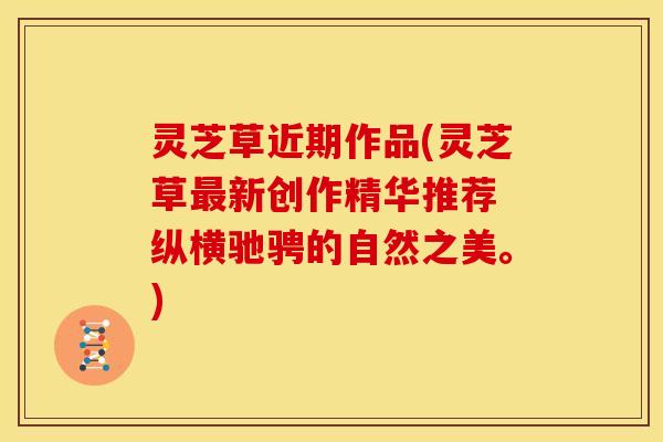 灵芝草近期作品(灵芝草最新创作精华推荐 纵横驰骋的自然之美。)