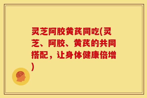 灵芝阿胶黄芪同吃(灵芝、阿胶、黄芪的共同搭配,让身体健康倍增)