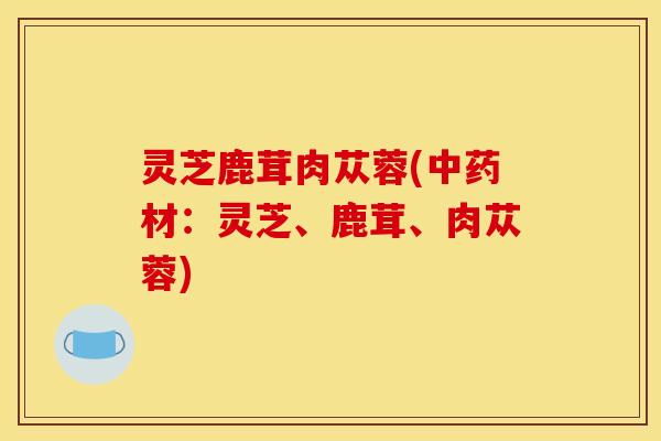 灵芝鹿茸肉苁蓉(中药材：灵芝、鹿茸、肉苁蓉)