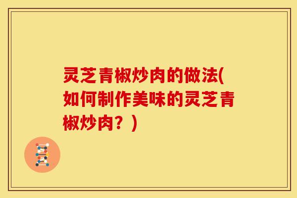 灵芝青椒炒肉的做法(如何制作美味的灵芝青椒炒肉?)