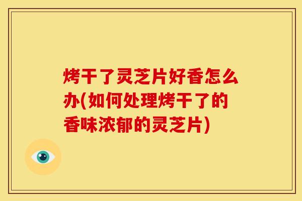 烤干了灵芝片好香怎么办(如何处理烤干了的香味浓郁的灵芝片)