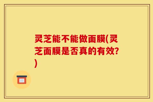 灵芝能不能做面膜(灵芝面膜是否真的有效?)