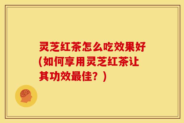 灵芝红茶怎么吃效果好(如何享用灵芝红茶让其功效最佳？)