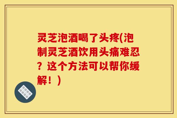灵芝泡酒喝了头疼(泡制灵芝酒饮用头痛难忍?这个方法可以帮你缓解!)