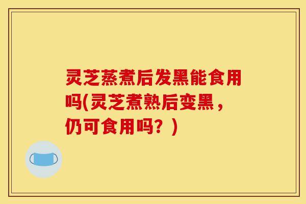 灵芝蒸煮后发黑能食用吗(灵芝煮熟后变黑，仍可食用吗？)
