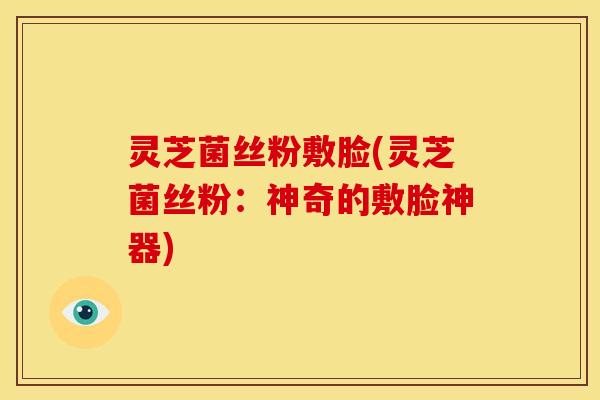 灵芝菌丝粉敷脸(灵芝菌丝粉:神奇的敷脸神器)