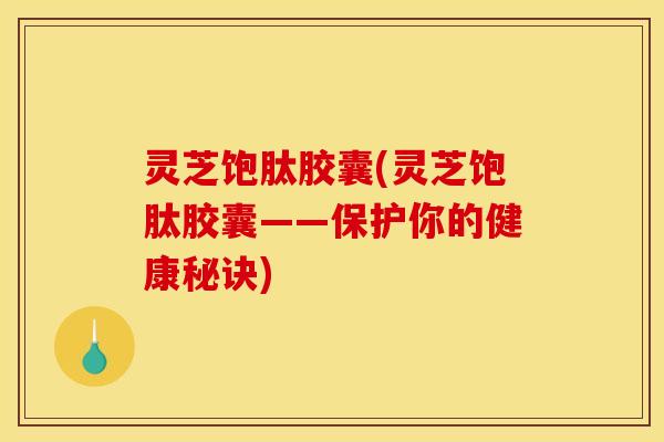 灵芝饱肽胶囊(灵芝饱肽胶囊——保护你的健康秘诀)