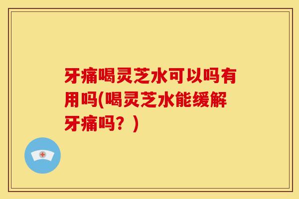 牙痛喝灵芝水可以吗有用吗(喝灵芝水能缓解牙痛吗？)