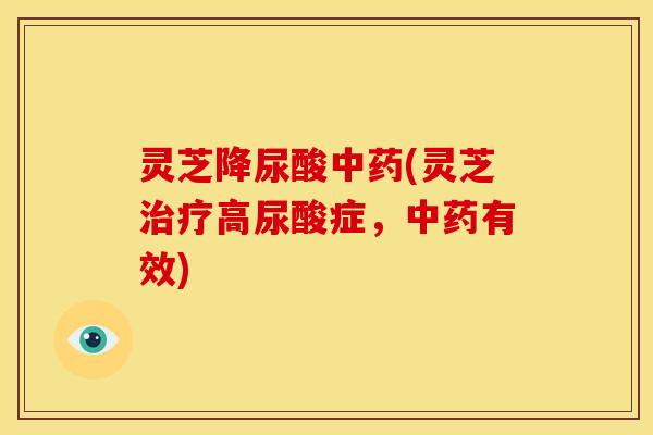 灵芝降尿酸中药(灵芝治疗高尿酸症,中药有效)