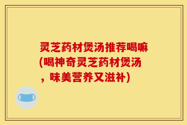 灵芝药材煲汤推荐喝嘛(喝神奇灵芝药材煲汤,味美营养又滋补)