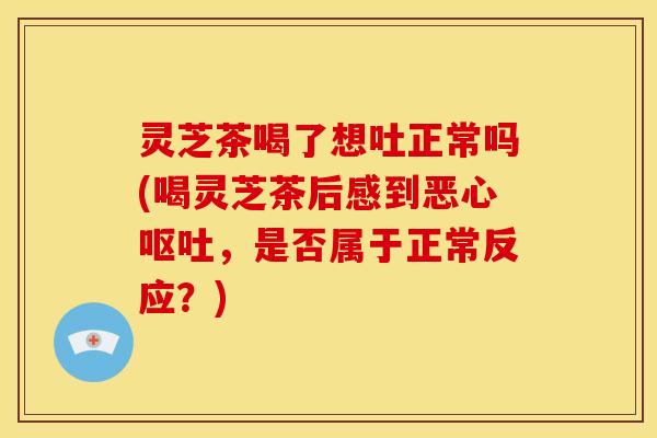 灵芝茶喝了想吐正常吗(喝灵芝茶后感到恶心呕吐,是否属于正常反应?)