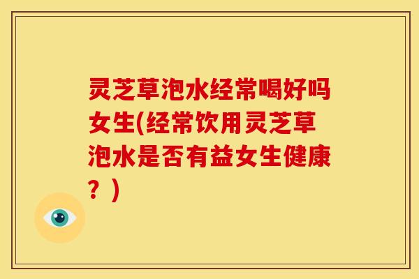 灵芝草泡水经常喝好吗女生(经常饮用灵芝草泡水是否有益女生健康?)