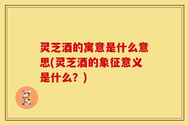 灵芝酒的寓意是什么意思(灵芝酒的象征意义是什么?)