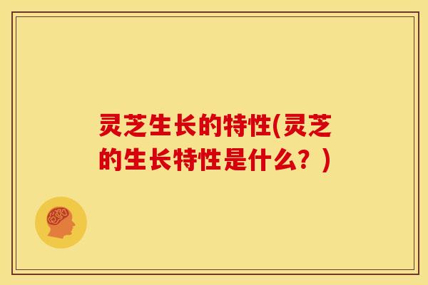 灵芝生长的特性(灵芝的生长特性是什么?)