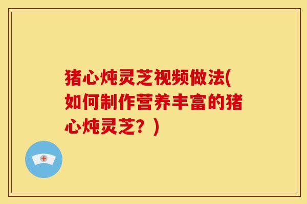 猪心炖灵芝视频做法(如何制作营养丰富的猪心炖灵芝?)