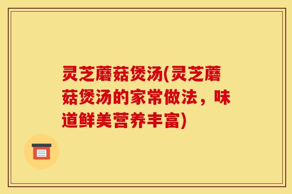 灵芝蘑菇煲汤(灵芝蘑菇煲汤的家常做法,味道鲜美营养丰富)