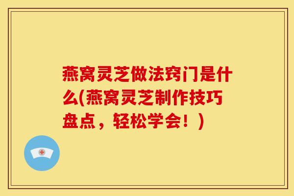 燕窝灵芝做法窍门是什么(燕窝灵芝制作技巧盘点,轻松学会!)