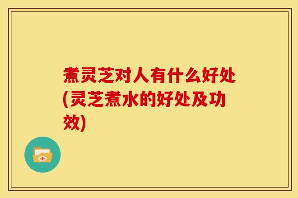 煮灵芝对人有什么好处(灵芝煮水的好处及功效)