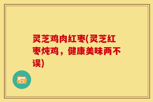 灵芝鸡肉红枣(灵芝红枣炖鸡,健康美味两不误)