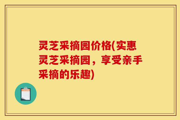 灵芝采摘园价格(实惠灵芝采摘园,享受亲手采摘的乐趣)