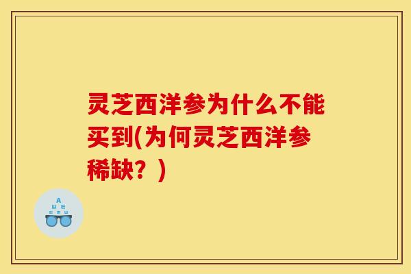 灵芝西洋参为什么不能买到(为何灵芝西洋参稀缺？)
