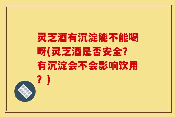 灵芝酒有沉淀能不能喝呀(灵芝酒是否安全?有沉淀会不会影响饮用?)