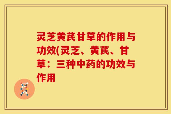 灵芝黄芪甘草的作用与功效(灵芝、黄芪、甘草:三种中药的功效与作用