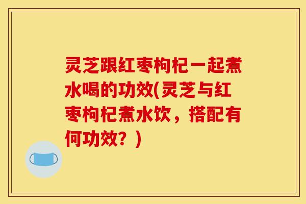 灵芝跟红枣枸杞一起煮水喝的功效(灵芝与红枣枸杞煮水饮，搭配有何功效？)