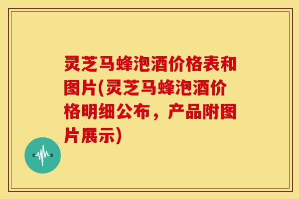 灵芝马蜂泡酒价格表和图片(灵芝马蜂泡酒价格明细公布，产品附图片展示)