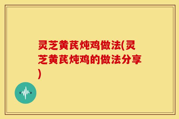 灵芝黄芪炖鸡做法(灵芝黄芪炖鸡的做法分享)
