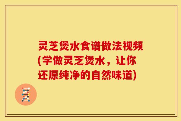 灵芝煲水食谱做法视频(学做灵芝煲水,让你还原纯净的自然味道)