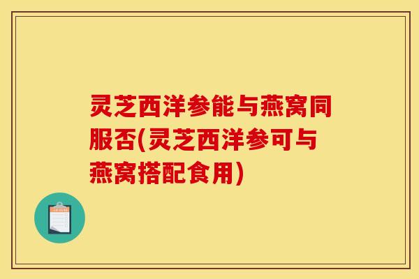 灵芝西洋参能与燕窝同服否(灵芝西洋参可与燕窝搭配食用)