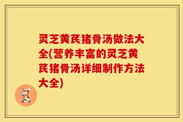 灵芝黄芪猪骨汤做法大全(营养丰富的灵芝黄芪猪骨汤详细制作方法大全)