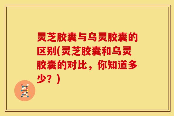 灵芝胶囊与乌灵胶囊的区别(灵芝胶囊和乌灵胶囊的对比,你知道多少?)