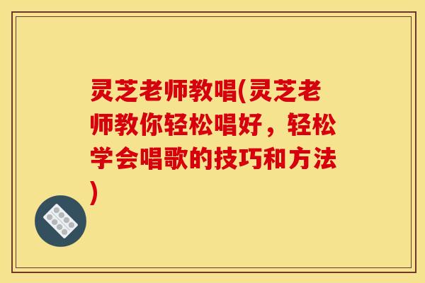 灵芝老师教唱(灵芝老师教你轻松唱好,轻松学会唱歌的技巧和方法)