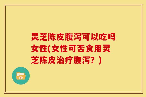 灵芝陈皮腹泻可以吃吗女性(女性可否食用灵芝陈皮治疗腹泻?)